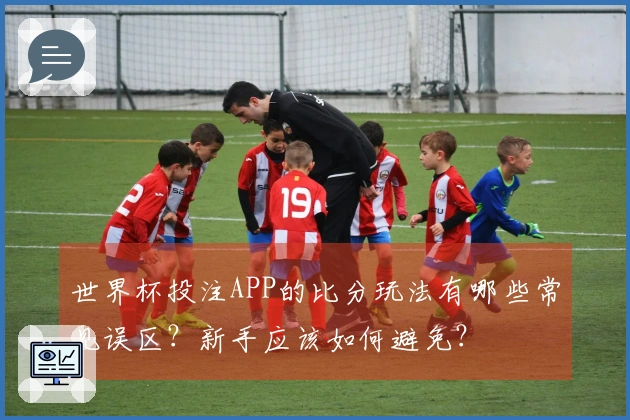 世界杯投注APP的比分玩法有哪些常见误区？新手应该如何避免？